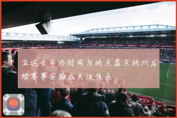 亚运会举办时间与地点盘点杭州后续赛事安排成关注焦点