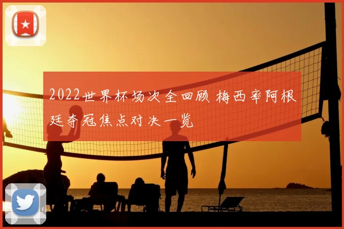 2022世界杯场次全回顾 梅西率阿根廷夺冠焦点对决一览