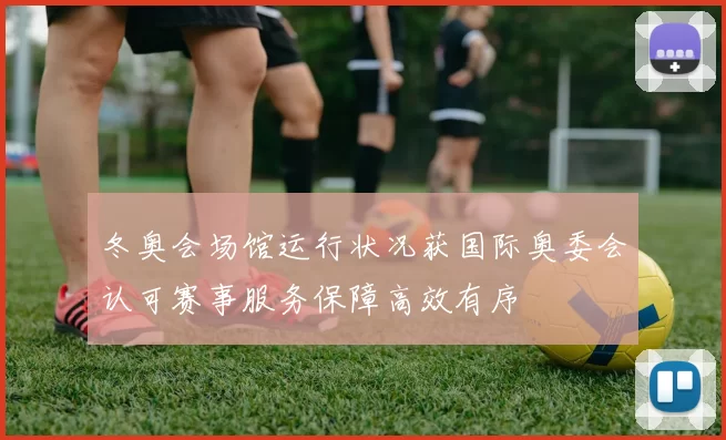 冬奥会场馆运行状况获国际奥委会认可赛事服务保障高效有序