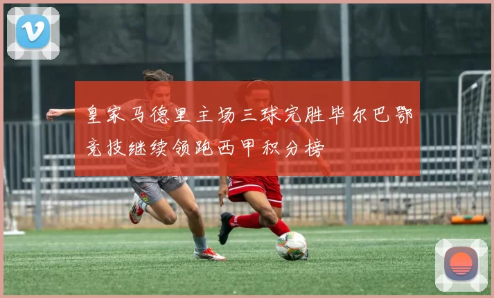 皇家马德里主场三球完胜毕尔巴鄂竞技继续领跑西甲积分榜