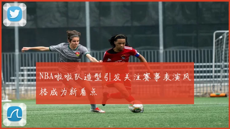 NBA啦啦队造型引发关注赛事表演风格成为新看点