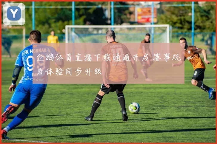 企鹅体育直播下载通道开启 赛事观看体验同步升级
