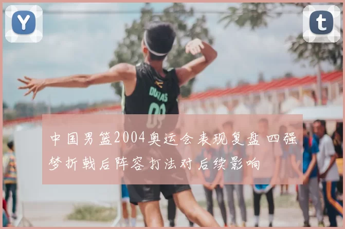 中国男篮2004奥运会表现复盘 四强梦折戟后阵容打法对后续影响