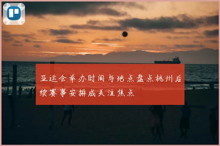 亚运会举办时间与地点盘点杭州后续赛事安排成关注焦点