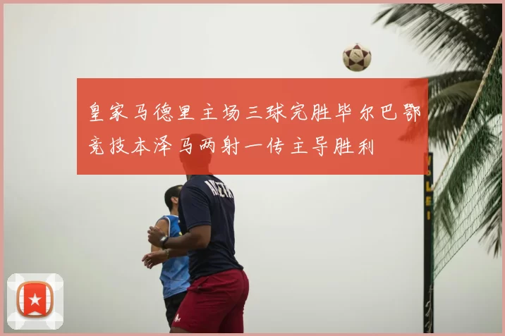皇家马德里主场三球完胜毕尔巴鄂竞技本泽马两射一传主导胜利