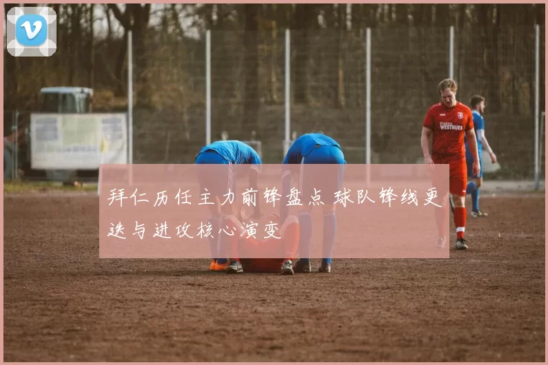 拜仁历任主力前锋盘点 球队锋线更迭与进攻核心演变