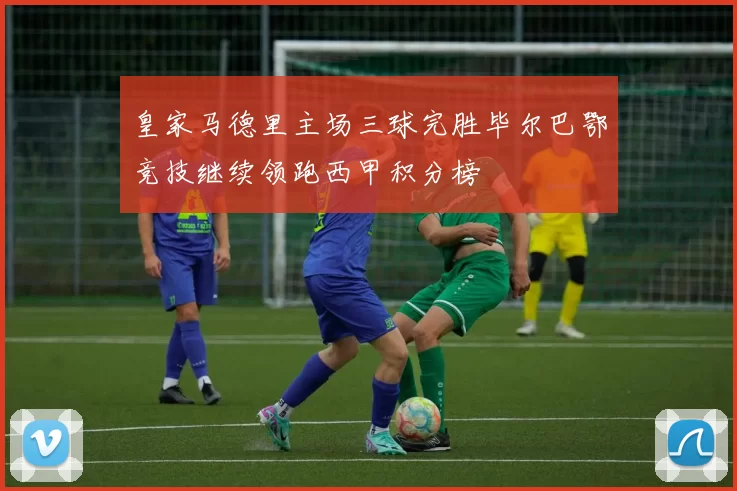 皇家马德里主场三球完胜毕尔巴鄂竞技继续领跑西甲积分榜