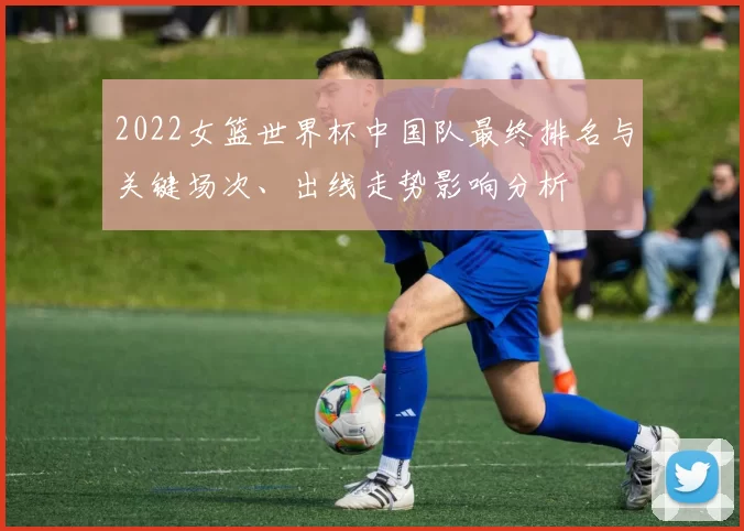 2022女篮世界杯中国队最终排名与关键场次、出线走势影响分析