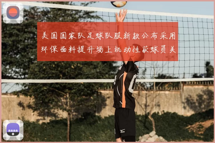 美国国家队足球队服新款公布采用环保面料提升场上机动性获球员关注