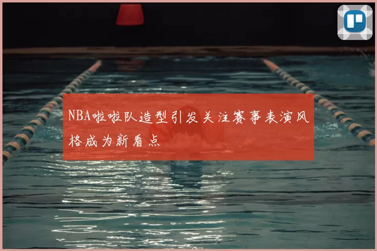 NBA啦啦队造型引发关注赛事表演风格成为新看点