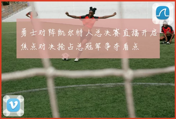 勇士对阵凯尔特人总决赛直播开启焦点对决抢占总冠军争夺看点