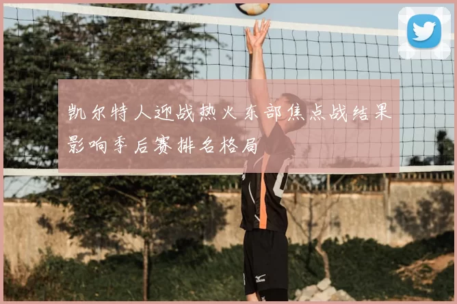 凯尔特人迎战热火东部焦点战结果影响季后赛排名格局