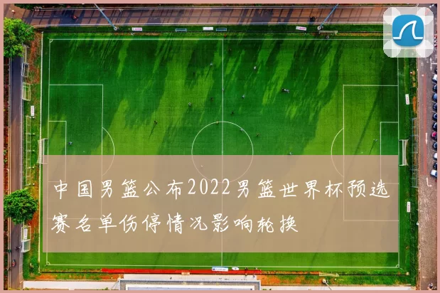 中国男篮公布2022男篮世界杯预选赛名单伤停情况影响轮换