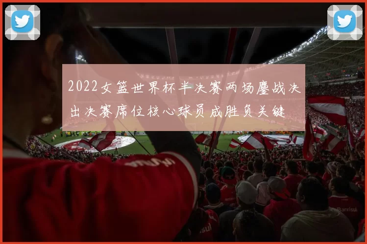 2022女篮世界杯半决赛两场鏖战决出决赛席位核心球员成胜负关键