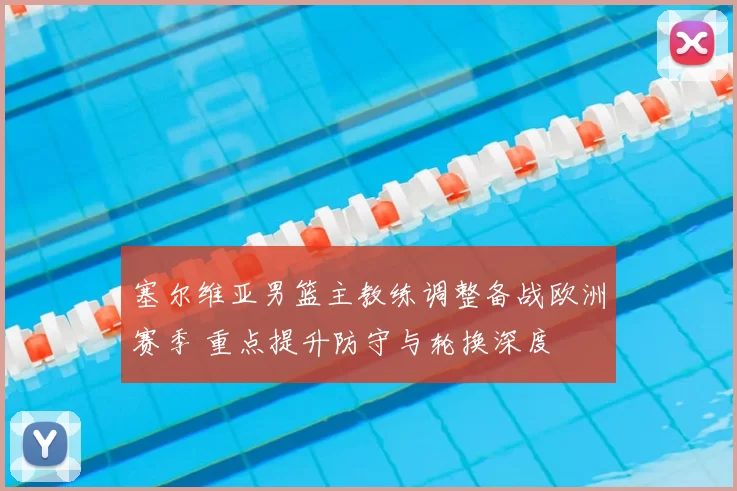 塞尔维亚男篮主教练调整备战欧洲赛季 重点提升防守与轮换深度