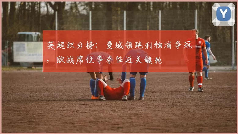 英超积分榜：曼城领跑利物浦争冠，欧战席位争夺临近关键轮