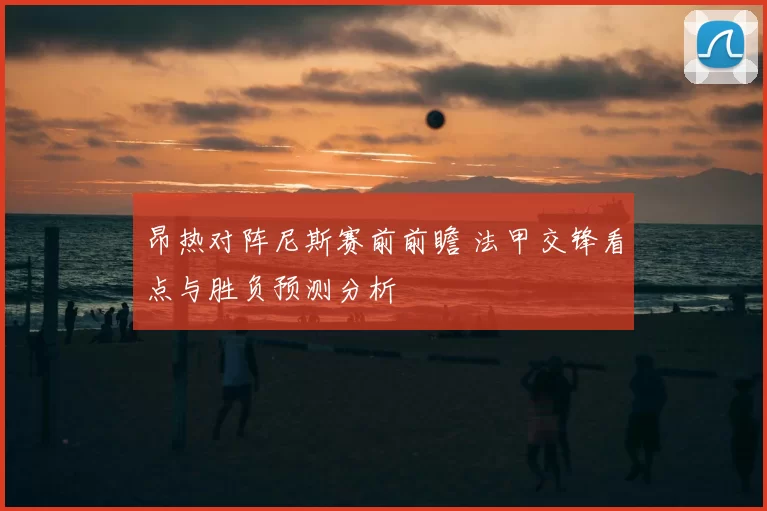 昂热对阵尼斯赛前前瞻 法甲交锋看点与胜负预测分析