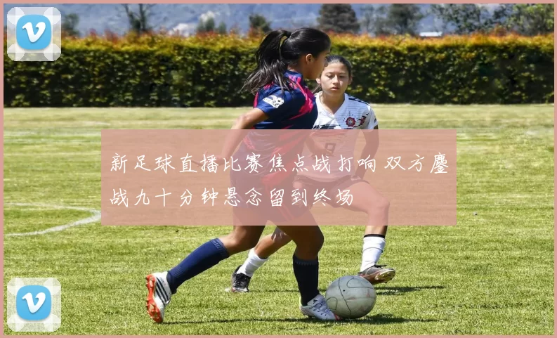 新足球直播比赛焦点战打响 双方鏖战九十分钟悬念留到终场