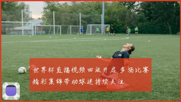 世界杯直播视频回放开启 多场比赛精彩集锦带动球迷持续关注