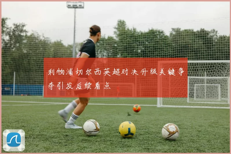利物浦切尔西英超对决升级关键争夺引发后续看点
