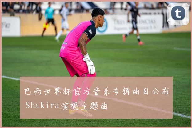 巴西世界杯官方音乐专辑曲目公布 Shakira演唱主题曲