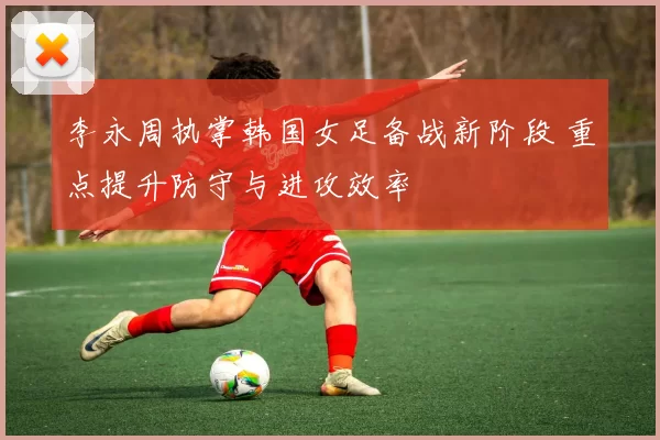 李永周执掌韩国女足备战新阶段 重点提升防守与进攻效率