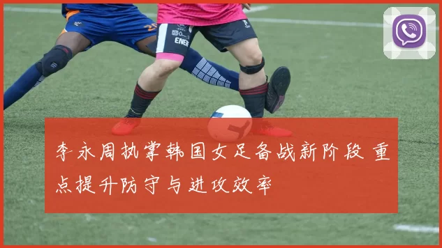 李永周执掌韩国女足备战新阶段 重点提升防守与进攻效率